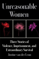 Unreasonable women : three stories of violence, imprisonment, and extraordinary survival by Van der Leun, Justine (Book)