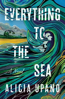 Everything to the sea : a novel